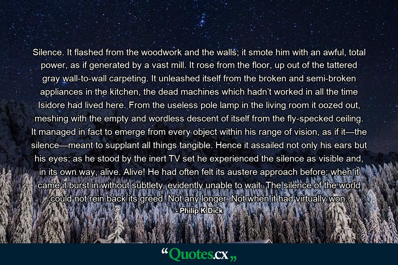 Silence. It flashed from the woodwork and the walls; it smote him with an awful, total power, as if generated by a vast mill. It rose from the floor, up out of the tattered gray wall-to-wall carpeting. It unleashed itself from the broken and semi-broken appliances in the kitchen, the dead machines which hadn’t worked in all the time Isidore had lived here. From the useless pole lamp in the living room it oozed out, meshing with the empty and wordless descent of itself from the fly-specked ceiling. It managed in fact to emerge from every object within his range of vision, as if it—the silence—meant to supplant all things tangible. Hence it assailed not only his ears but his eyes; as he stood by the inert TV set he experienced the silence as visible and, in its own way, alive. Alive! He had often felt its austere approach before; when it came it burst in without subtlety, evidently unable to wait. The silence of the world could not rein back its greed. Not any longer. Not when it had virtually won. - Quote by Philip K Dick