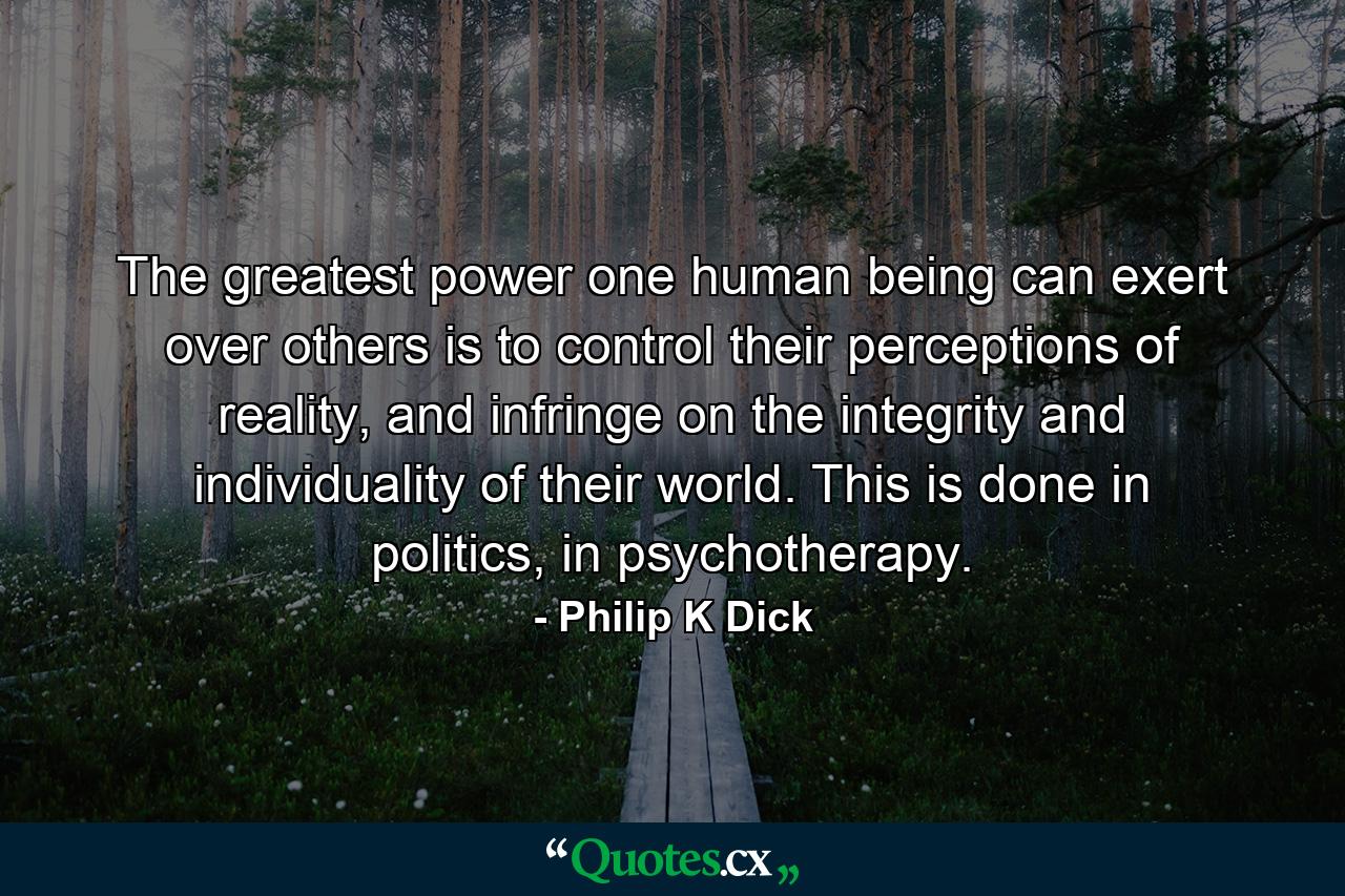 The greatest power one human being can exert over others is to control their perceptions of reality, and infringe on the integrity and individuality of their world. This is done in politics, in psychotherapy. - Quote by Philip K Dick