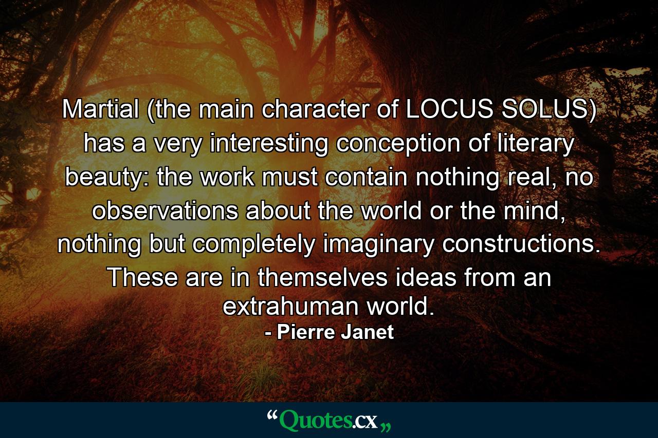 Martial (the main character of LOCUS SOLUS) has a very interesting conception of literary beauty: the work must contain nothing real, no observations about the world or the mind, nothing but completely imaginary constructions. These are in themselves ideas from an extrahuman world. - Quote by Pierre Janet