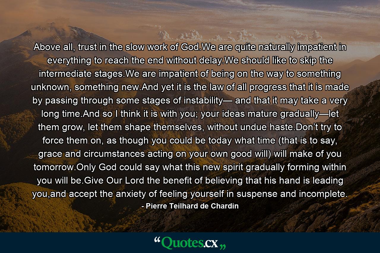 Above all, trust in the slow work of God.We are quite naturally impatient in everything to reach the end without delay.We should like to skip the intermediate stages.We are impatient of being on the way to something unknown, something new.And yet it is the law of all progress that it is made by passing through some stages of instability— and that it may take a very long time.And so I think it is with you; your ideas mature gradually—let them grow, let them shape themselves, without undue haste.Don’t try to force them on, as though you could be today what time (that is to say, grace and circumstances acting on your own good will) will make of you tomorrow.Only God could say what this new spirit gradually forming within you will be.Give Our Lord the benefit of believing that his hand is leading you,and accept the anxiety of feeling yourself in suspense and incomplete. - Quote by Pierre Teilhard de Chardin