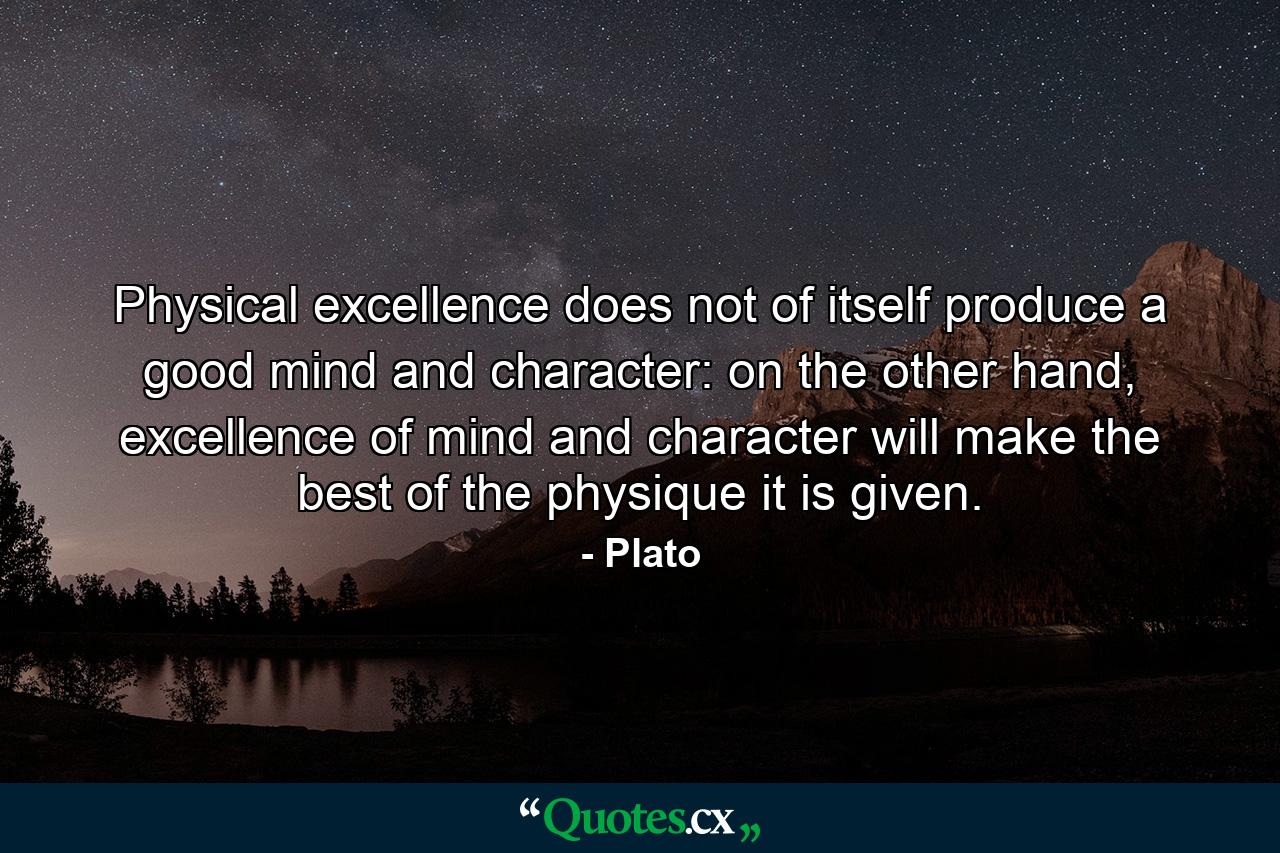 Physical excellence does not of itself produce a good mind and character: on the other hand, excellence of mind and character will make the best of the physique it is given. - Quote by Plato