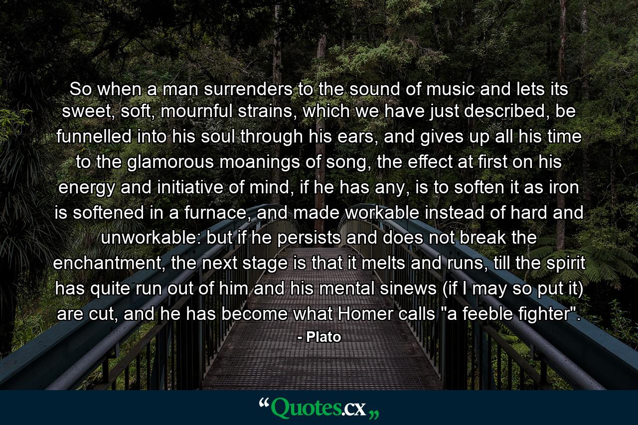 So when a man surrenders to the sound of music and lets its sweet, soft, mournful strains, which we have just described, be funnelled into his soul through his ears, and gives up all his time to the glamorous moanings of song, the effect at first on his energy and initiative of mind, if he has any, is to soften it as iron is softened in a furnace, and made workable instead of hard and unworkable: but if he persists and does not break the enchantment, the next stage is that it melts and runs, till the spirit has quite run out of him and his mental sinews (if I may so put it) are cut, and he has become what Homer calls 