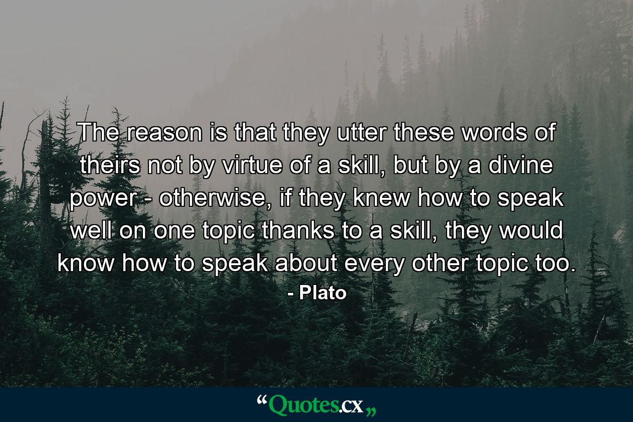 The reason is that they utter these words of theirs not by virtue of a skill, but by a divine power - otherwise, if they knew how to speak well on one topic thanks to a skill, they would know how to speak about every other topic too. - Quote by Plato