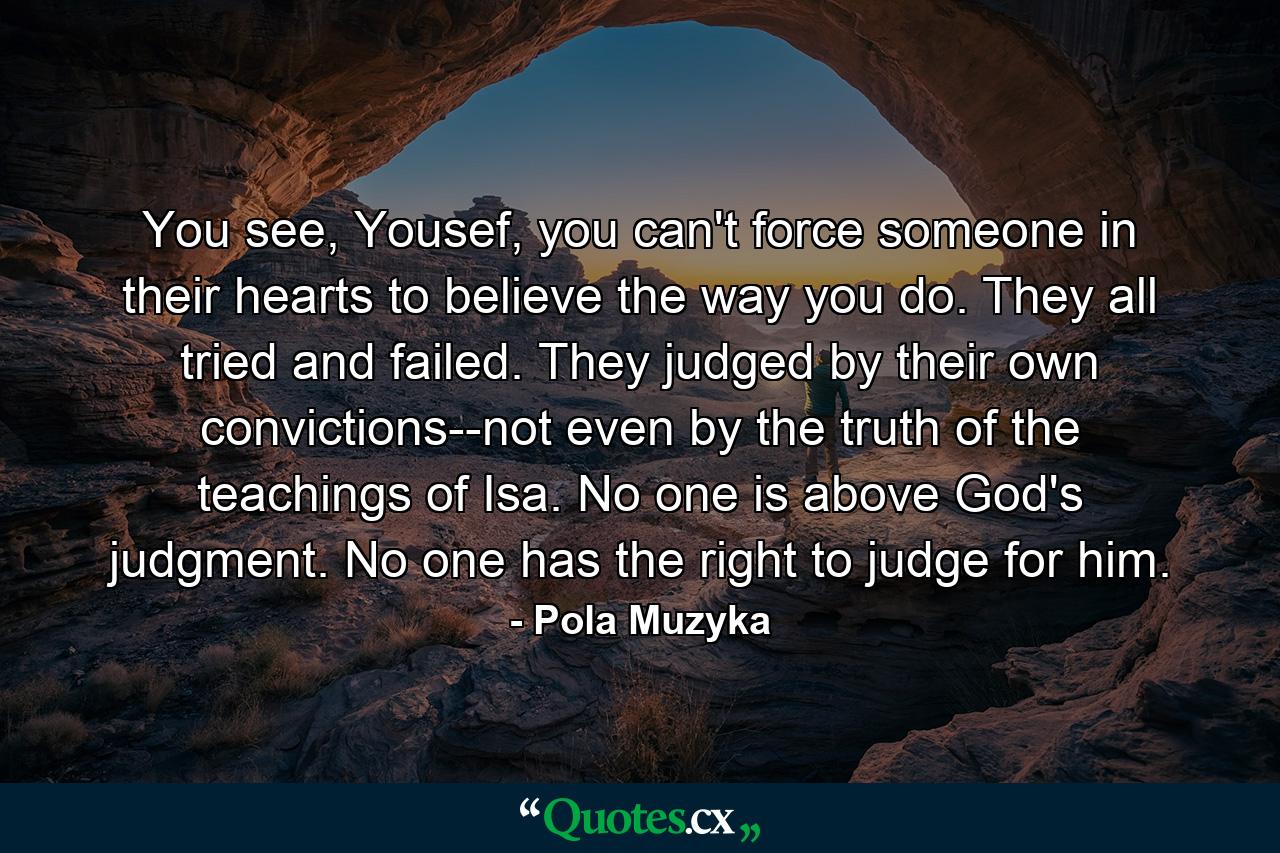 You see, Yousef, you can't force someone in their hearts to believe the way you do. They all tried and failed. They judged by their own convictions--not even by the truth of the teachings of Isa. No one is above God's judgment. No one has the right to judge for him. - Quote by Pola Muzyka