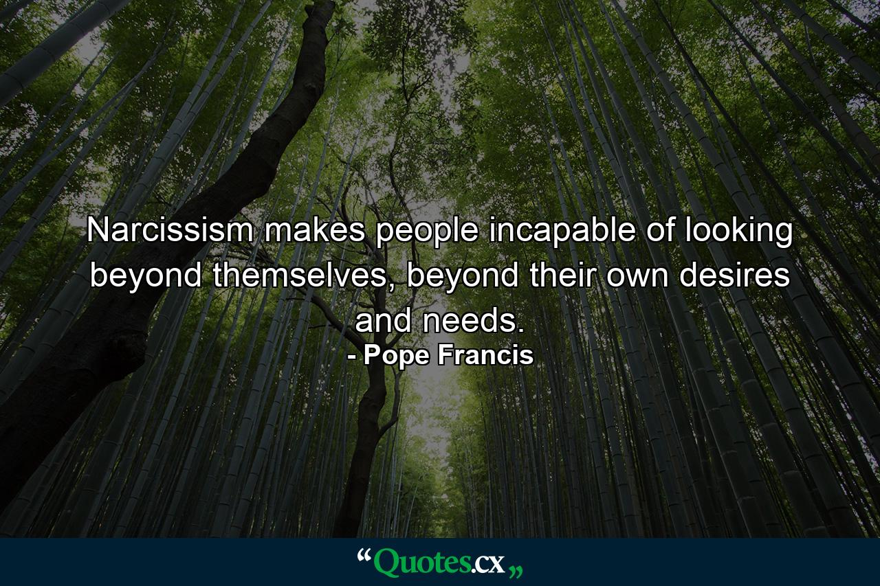 Narcissism makes people incapable of looking beyond themselves, beyond their own desires and needs. - Quote by Pope Francis