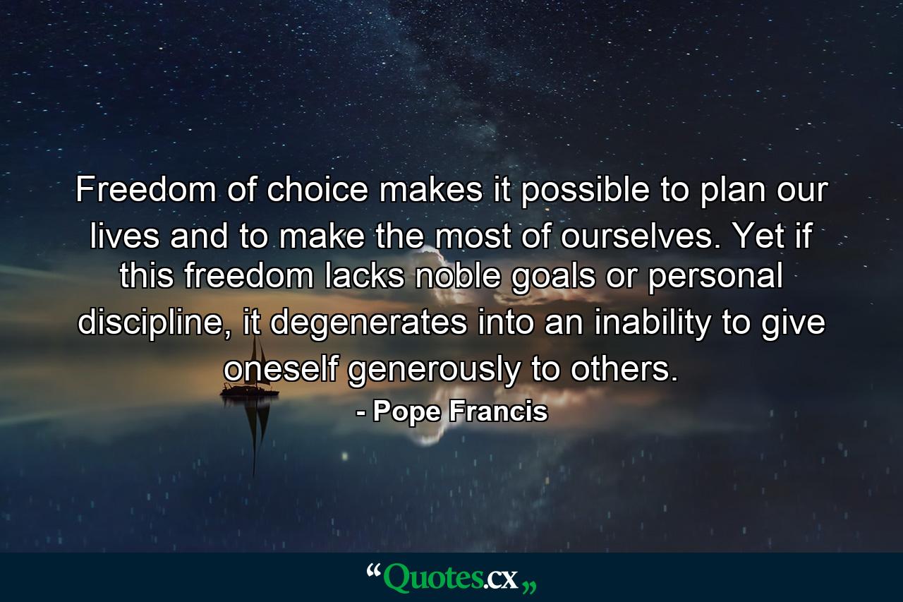 Freedom of choice makes it possible to plan our lives and to make the most of ourselves. Yet if this freedom lacks noble goals or personal discipline, it degenerates into an inability to give oneself generously to others. - Quote by Pope Francis