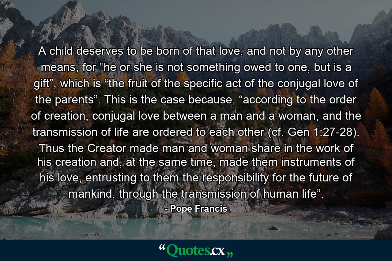 A child deserves to be born of that love, and not by any other means, for “he or she is not something owed to one, but is a gift”, which is “the fruit of the specific act of the conjugal love of the parents”. This is the case because, “according to the order of creation, conjugal love between a man and a woman, and the transmission of life are ordered to each other (cf. Gen 1:27-28). Thus the Creator made man and woman share in the work of his creation and, at the same time, made them instruments of his love, entrusting to them the responsibility for the future of mankind, through the transmission of human life”. - Quote by Pope Francis