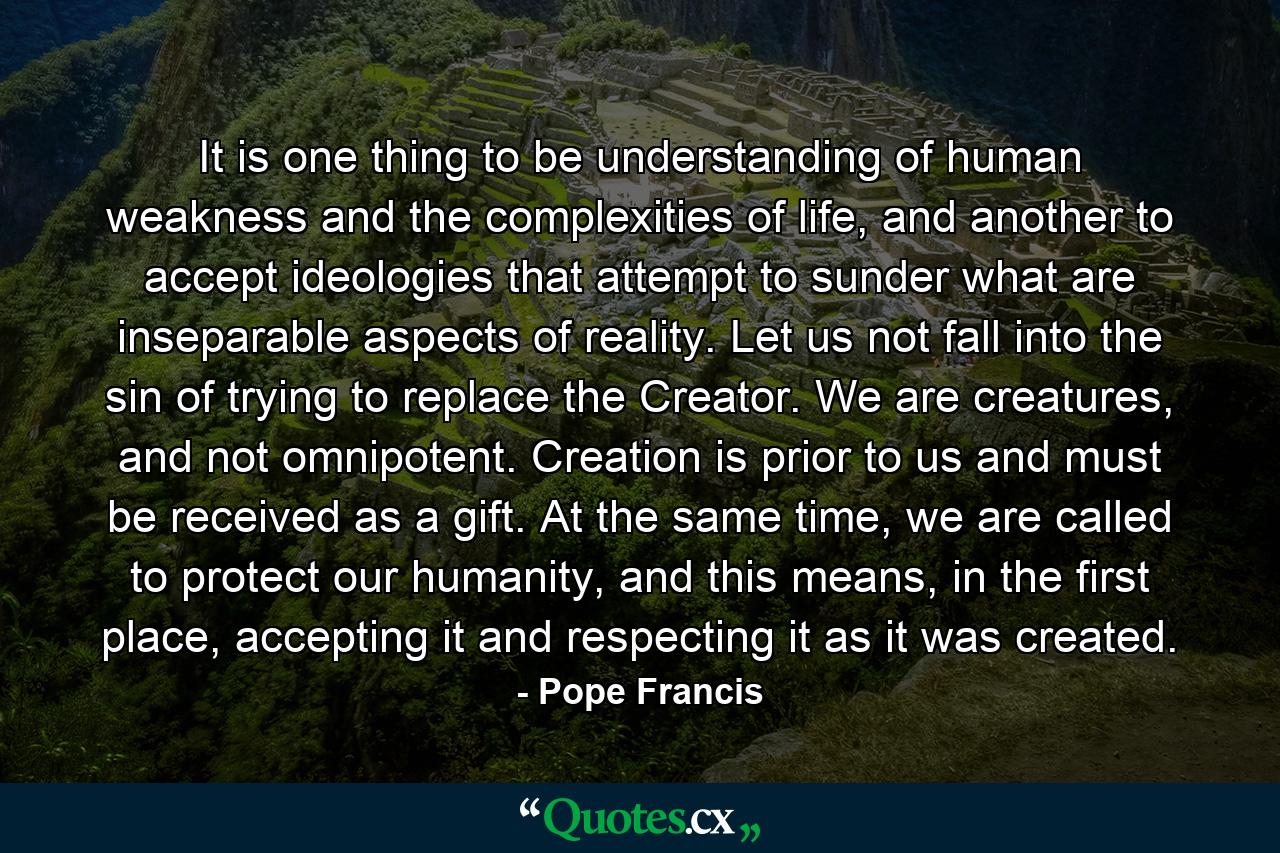 It is one thing to be understanding of human weakness and the complexities of life, and another to accept ideologies that attempt to sunder what are inseparable aspects of reality. Let us not fall into the sin of trying to replace the Creator. We are creatures, and not omnipotent. Creation is prior to us and must be received as a gift. At the same time, we are called to protect our humanity, and this means, in the first place, accepting it and respecting it as it was created. - Quote by Pope Francis