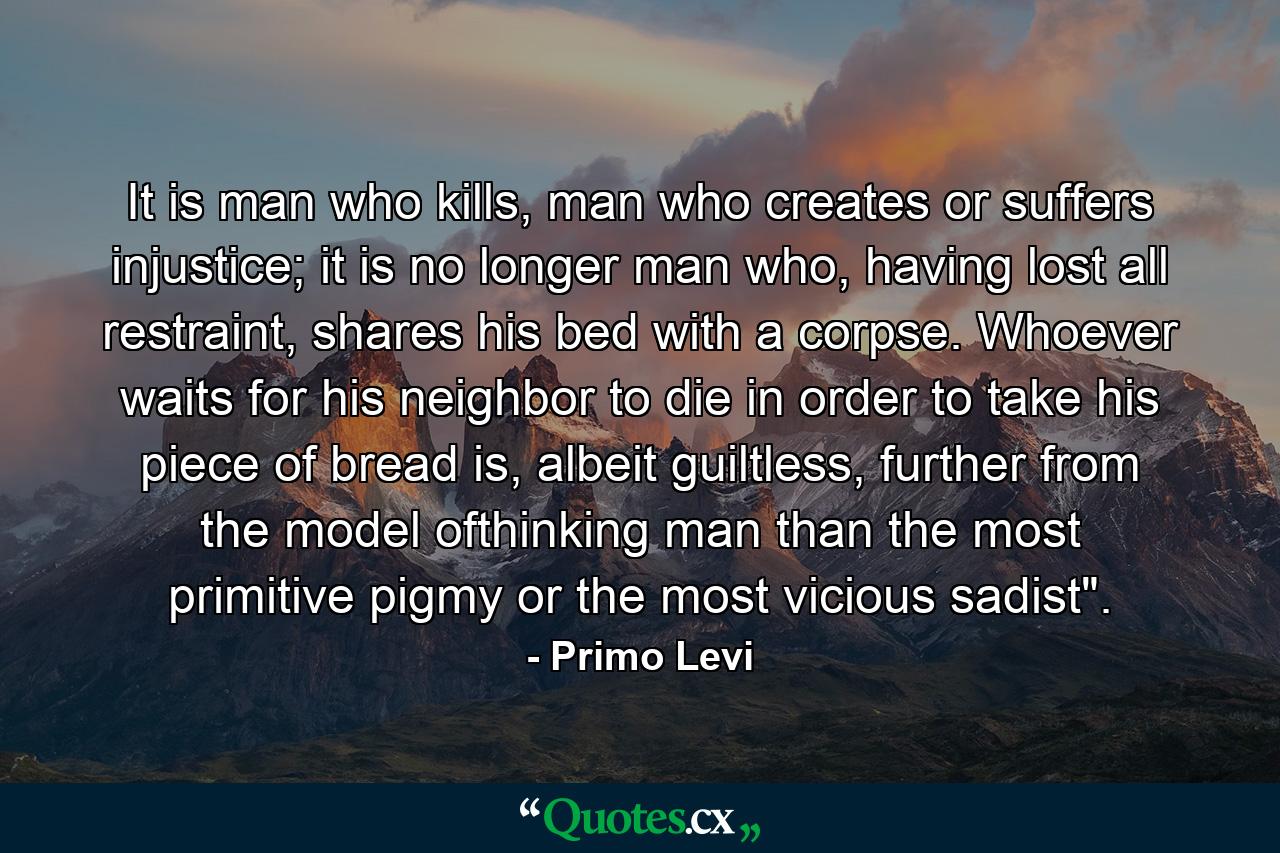 It is man who kills, man who creates or suffers injustice; it is no longer man who, having lost all restraint, shares his bed with a corpse. Whoever waits for his neighbor to die in order to take his piece of bread is, albeit guiltless, further from the model ofthinking man than the most primitive pigmy or the most vicious sadist