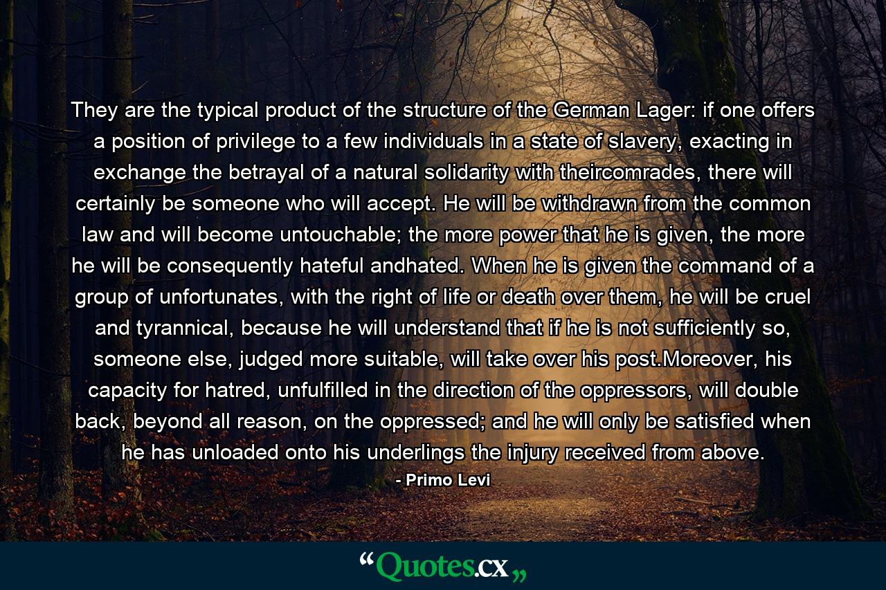 They are the typical product of the structure of the German Lager: if one offers a position of privilege to a few individuals in a state of slavery, exacting in exchange the betrayal of a natural solidarity with theircomrades, there will certainly be someone who will accept. He will be withdrawn from the common law and will become untouchable; the more power that he is given, the more he will be consequently hateful andhated. When he is given the command of a group of unfortunates, with the right of life or death over them, he will be cruel and tyrannical, because he will understand that if he is not sufficiently so, someone else, judged more suitable, will take over his post.Moreover, his capacity for hatred, unfulfilled in the direction of the oppressors, will double back, beyond all reason, on the oppressed; and he will only be satisfied when he has unloaded onto his underlings the injury received from above. - Quote by Primo Levi