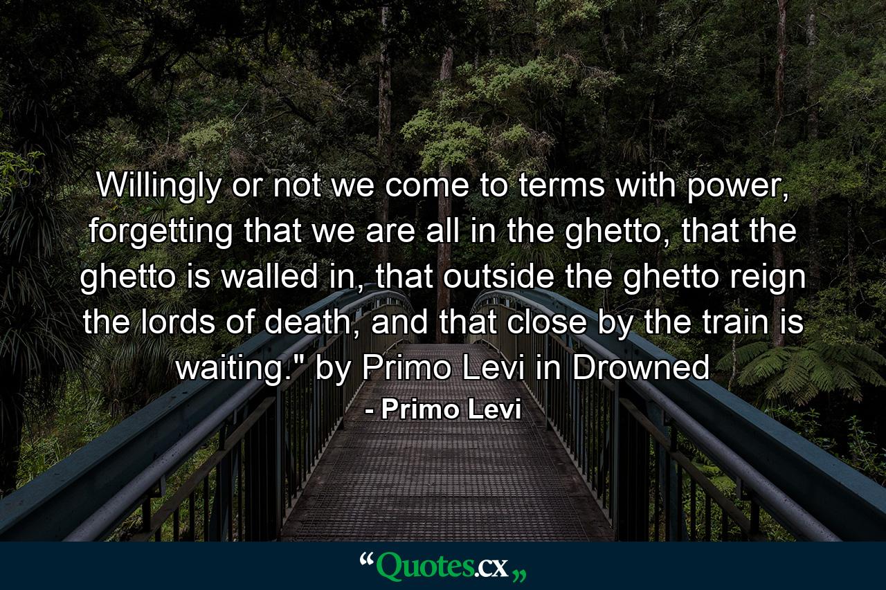 Willingly or not we come to terms with power, forgetting that we are all in the ghetto, that the ghetto is walled in, that outside the ghetto reign the lords of death, and that close by the train is waiting.