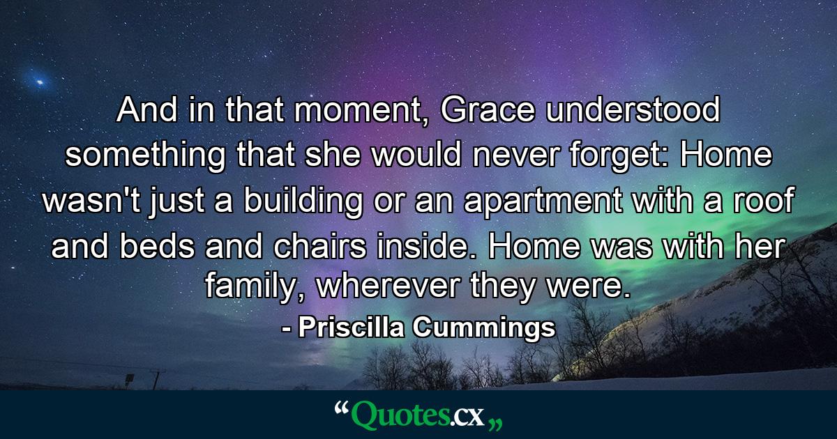 And in that moment, Grace understood something that she would never forget: Home wasn't just a building or an apartment with a roof and beds and chairs inside. Home was with her family, wherever they were. - Quote by Priscilla Cummings