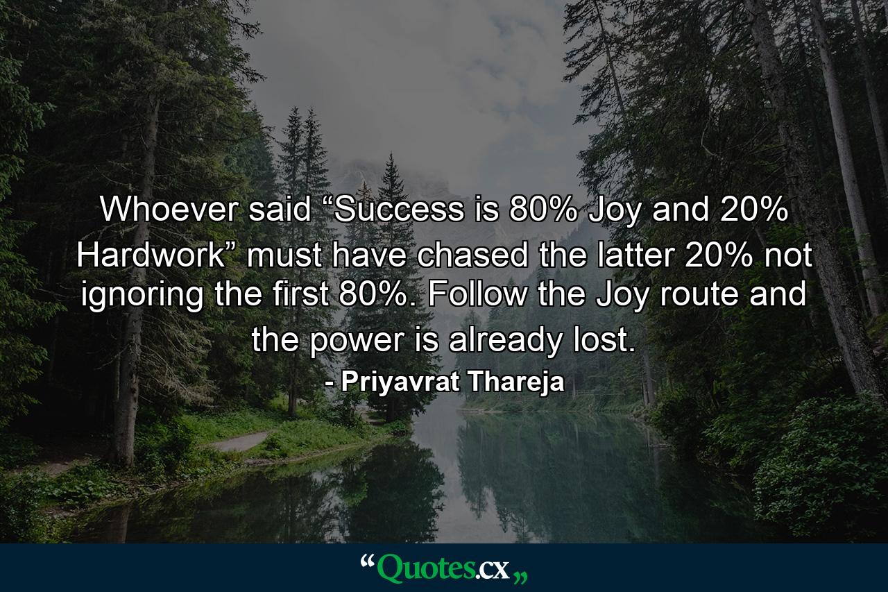 Whoever said “Success is 80% Joy and 20% Hardwork” must have chased the latter 20% not ignoring the first 80%. Follow the Joy route and the power is already lost. - Quote by Priyavrat Thareja