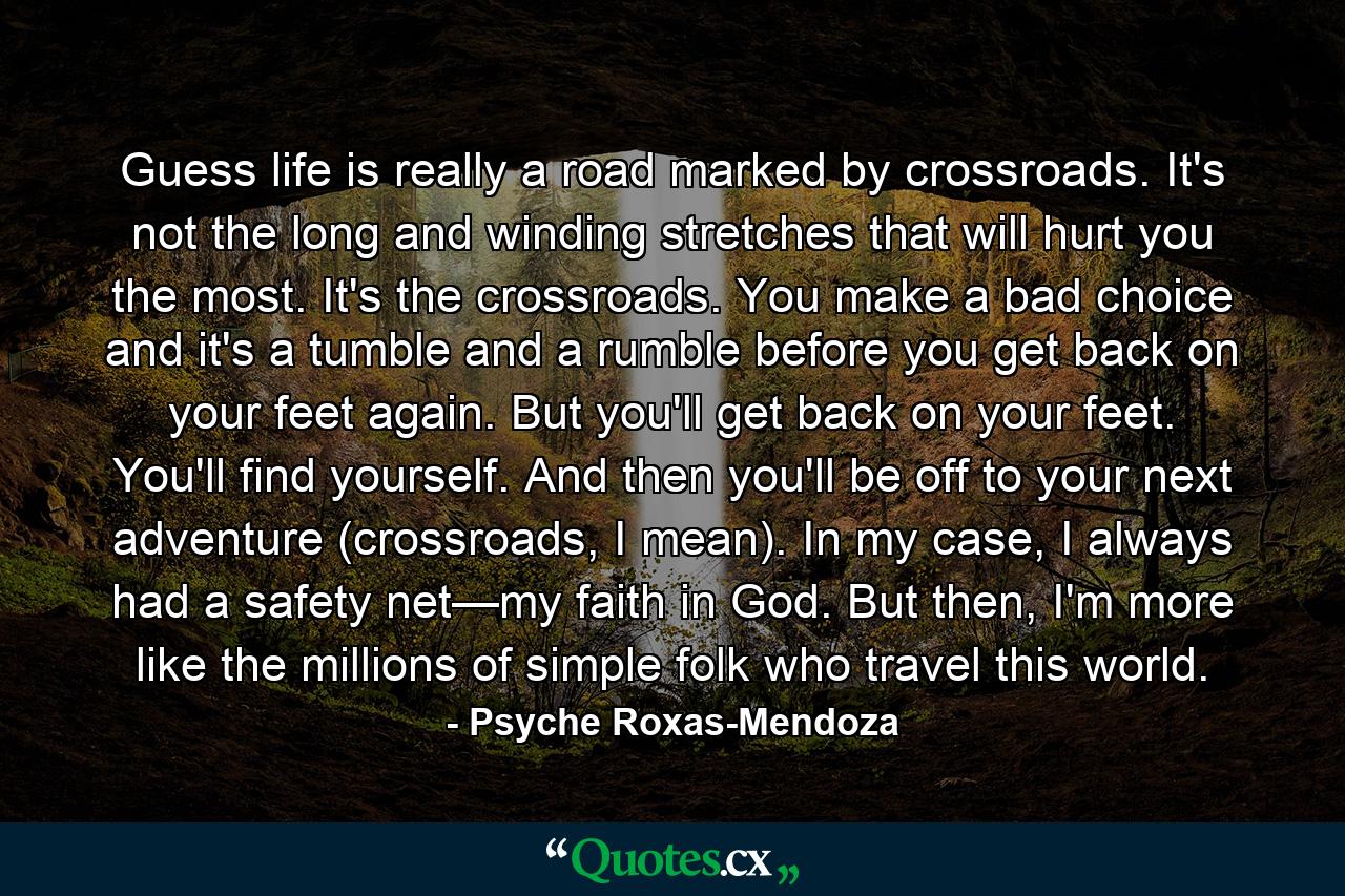 Guess life is really a road marked by crossroads. It's not the long and winding stretches that will hurt you the most. It's the crossroads. You make a bad choice and it's a tumble and a rumble before you get back on your feet again. But you'll get back on your feet. You'll find yourself. And then you'll be off to your next adventure (crossroads, I mean). In my case, I always had a safety net—my faith in God. But then, I'm more like the millions of simple folk who travel this world. - Quote by Psyche Roxas-Mendoza