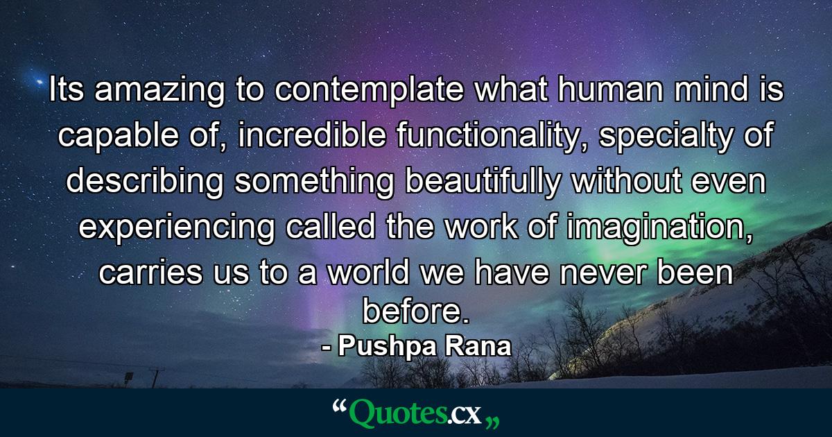 Its amazing to contemplate what human mind is capable of, incredible functionality, specialty of describing something beautifully without even experiencing called the work of imagination, carries us to a world we have never been before. - Quote by Pushpa Rana