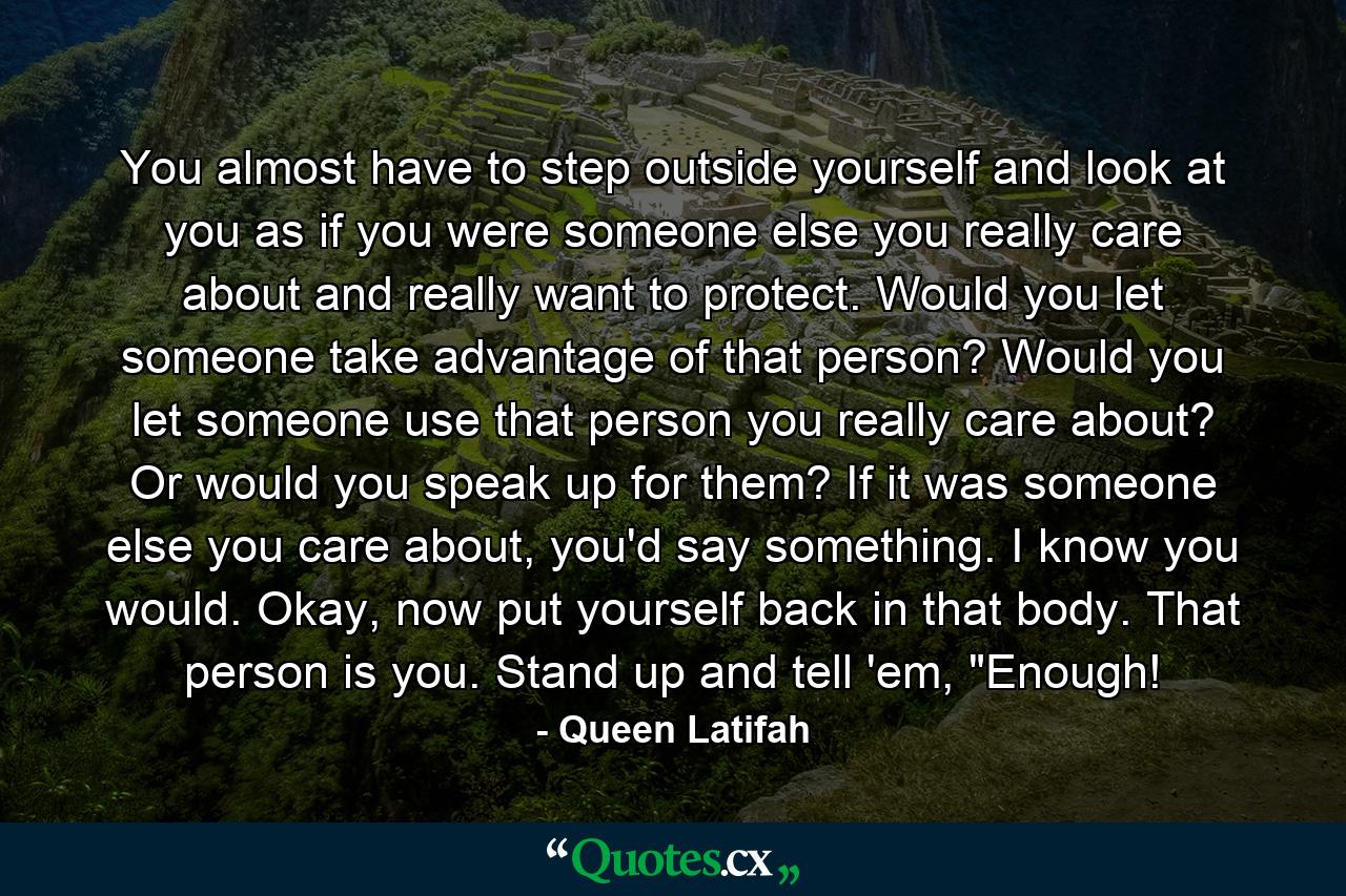 You almost have to step outside yourself and look at you as if you were someone else you really care about and really want to protect. Would you let someone take advantage of that person? Would you let someone use that person you really care about? Or would you speak up for them? If it was someone else you care about, you'd say something. I know you would. Okay, now put yourself back in that body. That person is you. Stand up and tell 'em, 