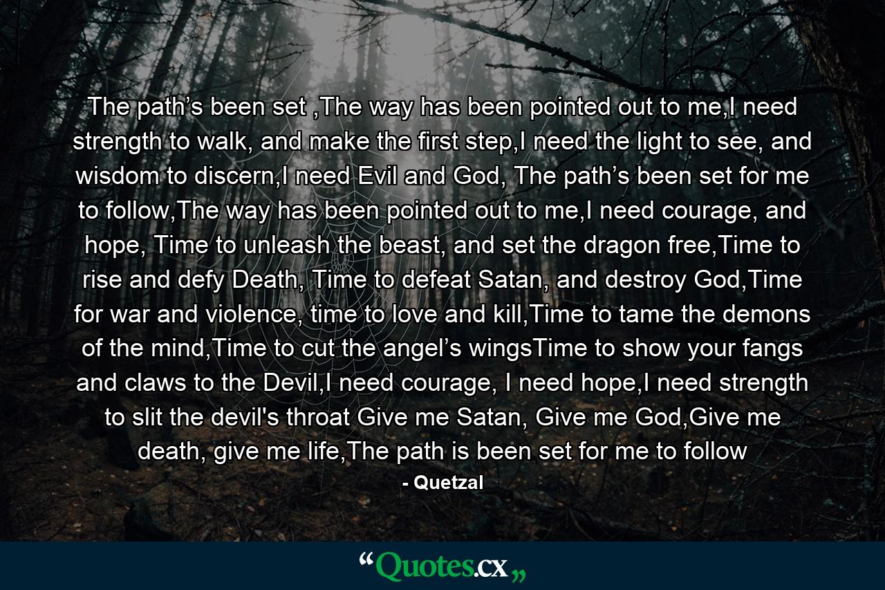 The path’s been set ,The way has been pointed out to me,I need strength to walk, and make the first step,I need the light to see, and wisdom to discern,I need Evil and God, The path’s been set for me to follow,The way has been pointed out to me,I need courage, and hope, Time to unleash the beast, and set the dragon free,Time to rise and defy Death, Time to defeat Satan, and destroy God,Time for war and violence, time to love and kill,Time to tame the demons of the mind,Time to cut the angel’s wingsTime to show your fangs and claws to the Devil,I need courage, I need hope,I need strength to slit the devil's throat Give me Satan, Give me God,Give me death, give me life,The path is been set for me to follow - Quote by Quetzal