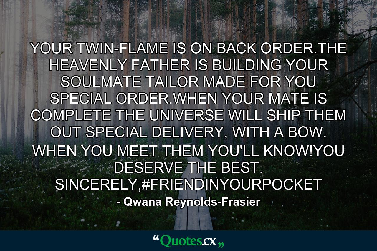 YOUR TWIN-FLAME IS ON BACK ORDER.THE HEAVENLY FATHER IS BUILDING YOUR SOULMATE TAILOR MADE FOR YOU SPECIAL ORDER.WHEN YOUR MATE IS COMPLETE THE UNIVERSE WILL SHIP THEM OUT SPECIAL DELIVERY, WITH A BOW. WHEN YOU MEET THEM YOU'LL KNOW!YOU DESERVE THE BEST. SINCERELY,#FRIENDINYOURPOCKET - Quote by Qwana Reynolds-Frasier