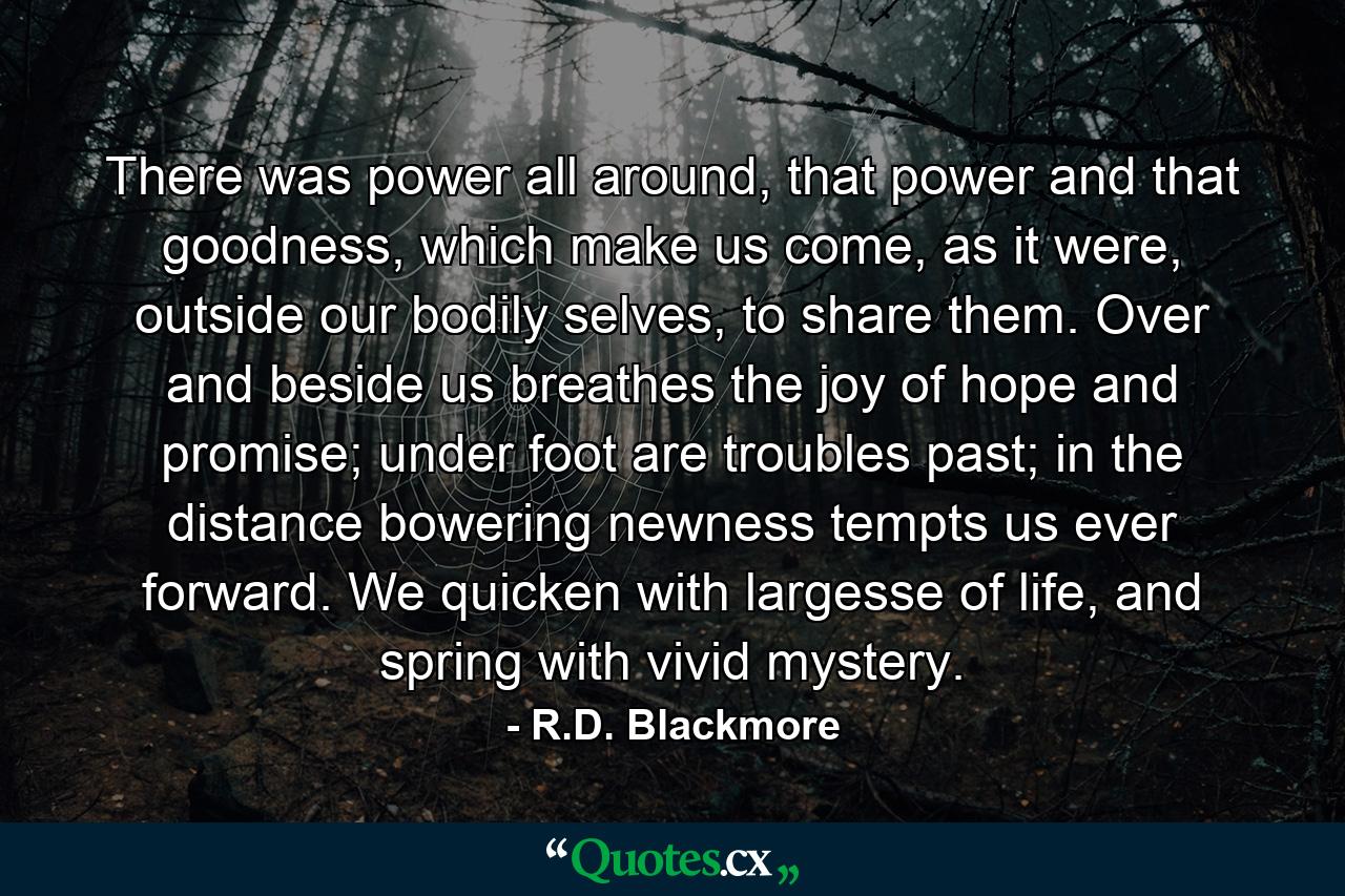 There was power all around, that power and that goodness, which make us come, as it were, outside our bodily selves, to share them. Over and beside us breathes the joy of hope and promise; under foot are troubles past; in the distance bowering newness tempts us ever forward. We quicken with largesse of life, and spring with vivid mystery. - Quote by R.D. Blackmore