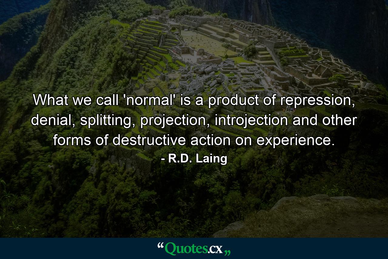 What we call 'normal' is a product of repression, denial, splitting, projection, introjection and other forms of destructive action on experience. - Quote by R.D. Laing