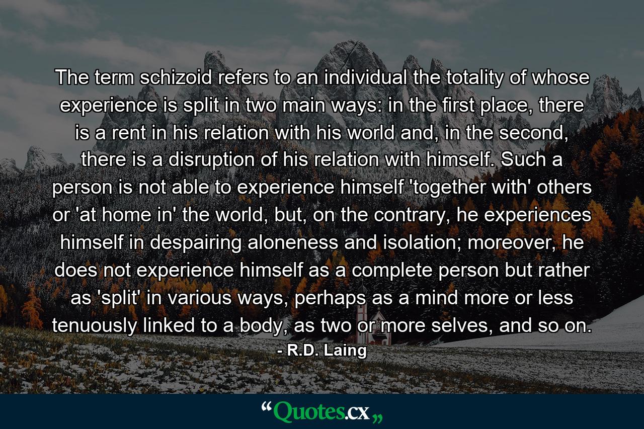 The term schizoid refers to an individual the totality of whose experience is split in two main ways: in the first place, there is a rent in his relation with his world and, in the second, there is a disruption of his relation with himself. Such a person is not able to experience himself 'together with' others or 'at home in' the world, but, on the contrary, he experiences himself in despairing aloneness and isolation; moreover, he does not experience himself as a complete person but rather as 'split' in various ways, perhaps as a mind more or less tenuously linked to a body, as two or more selves, and so on. - Quote by R.D. Laing