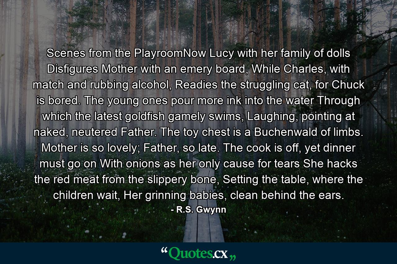 Scenes from the PlayroomNow Lucy with her family of dolls Disfigures Mother with an emery board, While Charles, with match and rubbing alcohol, Readies the struggling cat, for Chuck is bored. The young ones pour more ink into the water Through which the latest goldfish gamely swims, Laughing, pointing at naked, neutered Father. The toy chest is a Buchenwald of limbs. Mother is so lovely; Father, so late. The cook is off, yet dinner must go on With onions as her only cause for tears She hacks the red meat from the slippery bone, Setting the table, where the children wait, Her grinning babies, clean behind the ears. - Quote by R.S. Gwynn