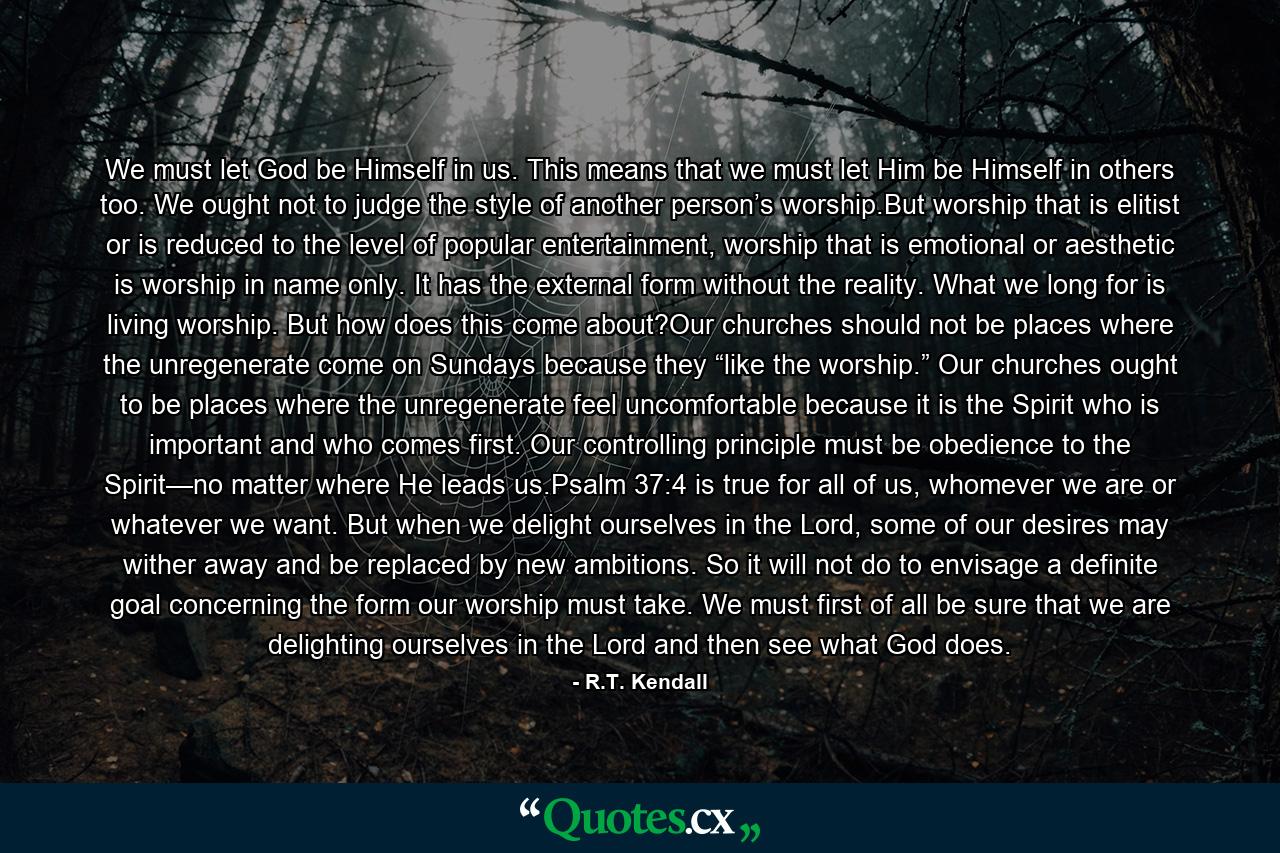 We must let God be Himself in us. This means that we must let Him be Himself in others too. We ought not to judge the style of another person’s worship.But worship that is elitist or is reduced to the level of popular entertainment, worship that is emotional or aesthetic is worship in name only. It has the external form without the reality. What we long for is living worship. But how does this come about?Our churches should not be places where the unregenerate come on Sundays because they “like the worship.” Our churches ought to be places where the unregenerate feel uncomfortable because it is the Spirit who is important and who comes first. Our controlling principle must be obedience to the Spirit—no matter where He leads us.Psalm 37:4 is true for all of us, whomever we are or whatever we want. But when we delight ourselves in the Lord, some of our desires may wither away and be replaced by new ambitions. So it will not do to envisage a definite goal concerning the form our worship must take. We must first of all be sure that we are delighting ourselves in the Lord and then see what God does. - Quote by R.T. Kendall