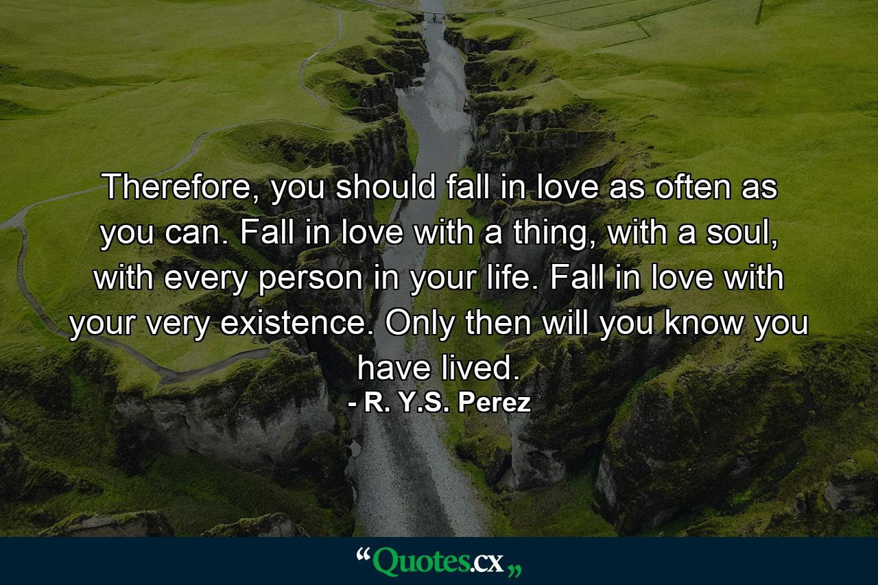 Therefore, you should fall in love as often as you can. Fall in love with a thing, with a soul, with every person in your life. Fall in love with your very existence. Only then will you know you have lived. - Quote by R. Y.S. Perez