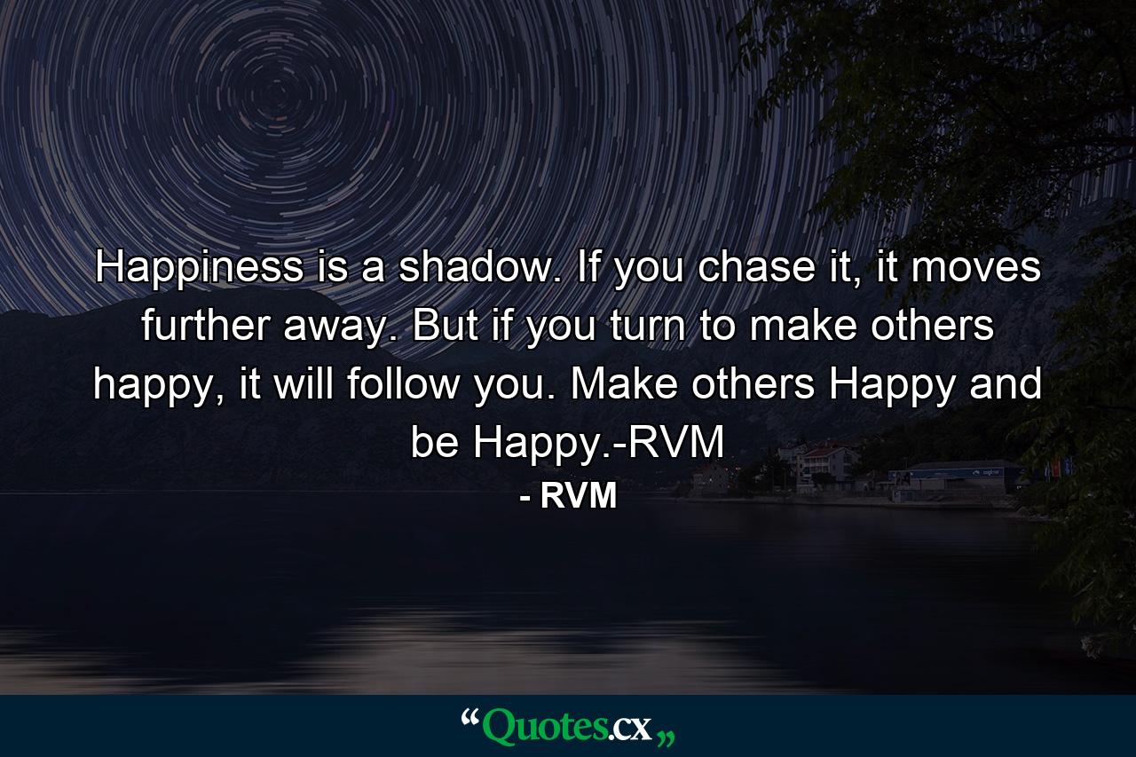 Happiness is a shadow. If you chase it, it moves further away. But if you turn to make others happy, it will follow you. Make others Happy and be Happy.-RVM - Quote by RVM