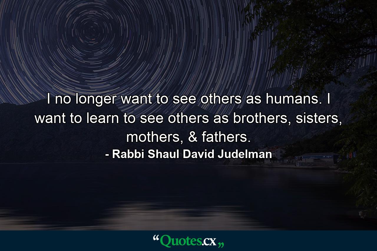 I no longer want to see others as humans. I want to learn to see others as brothers, sisters, mothers, & fathers. - Quote by Rabbi Shaul David Judelman