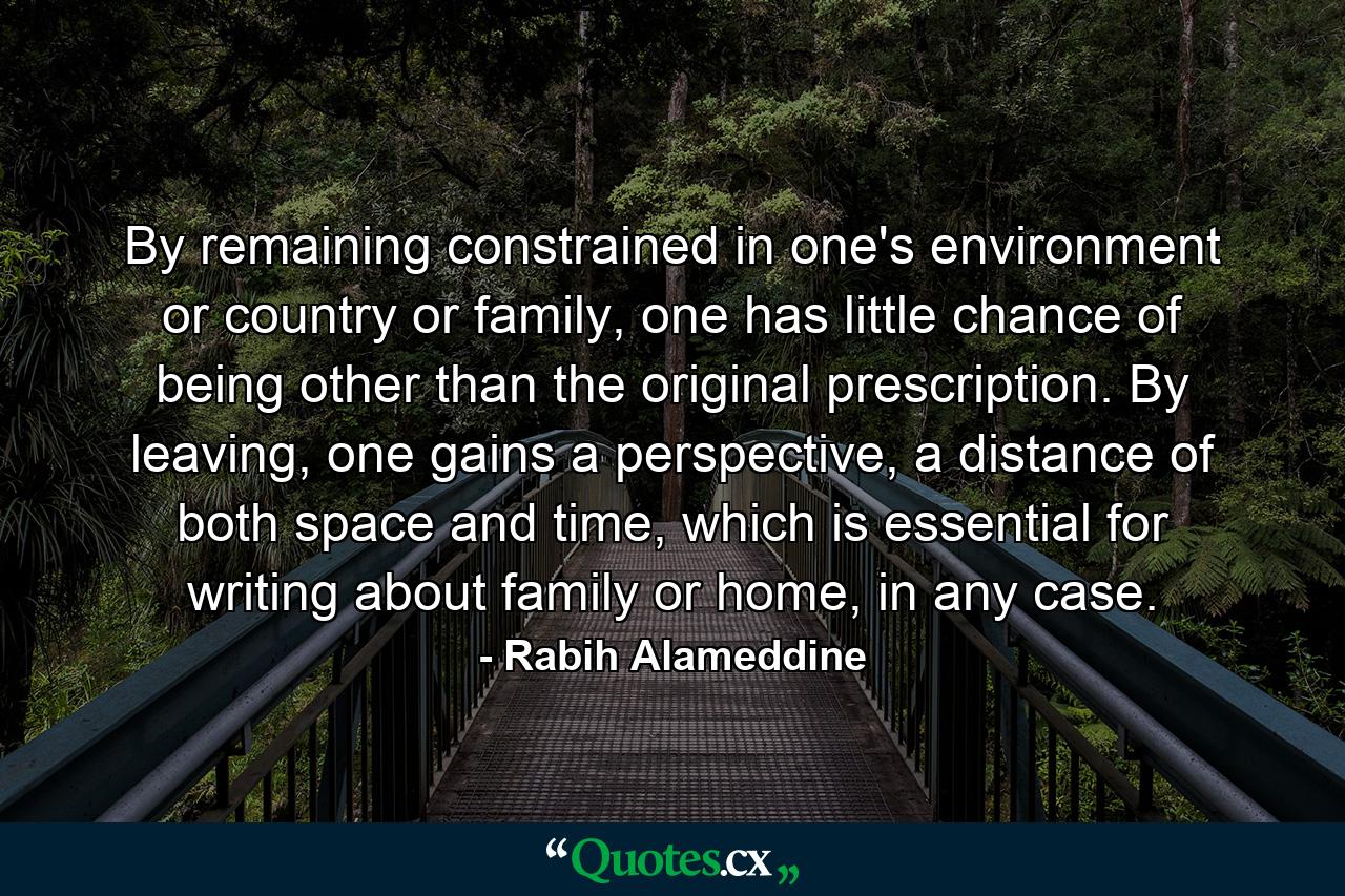 By remaining constrained in one's environment or country or family, one has little chance of being other than the original prescription. By leaving, one gains a perspective, a distance of both space and time, which is essential for writing about family or home, in any case. - Quote by Rabih Alameddine