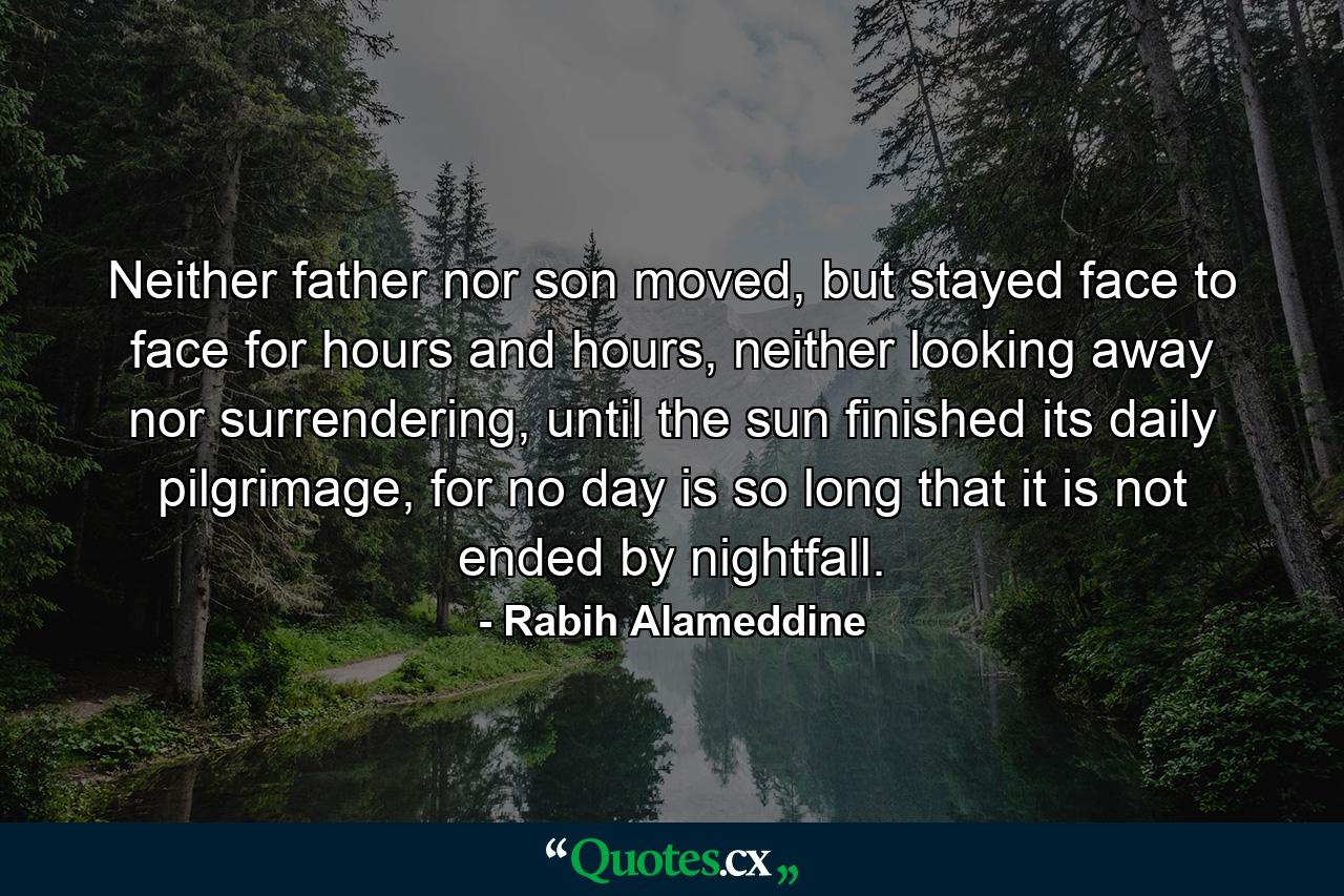 Neither father nor son moved, but stayed face to face for hours and hours, neither looking away nor surrendering, until the sun finished its daily pilgrimage, for no day is so long that it is not ended by nightfall. - Quote by Rabih Alameddine