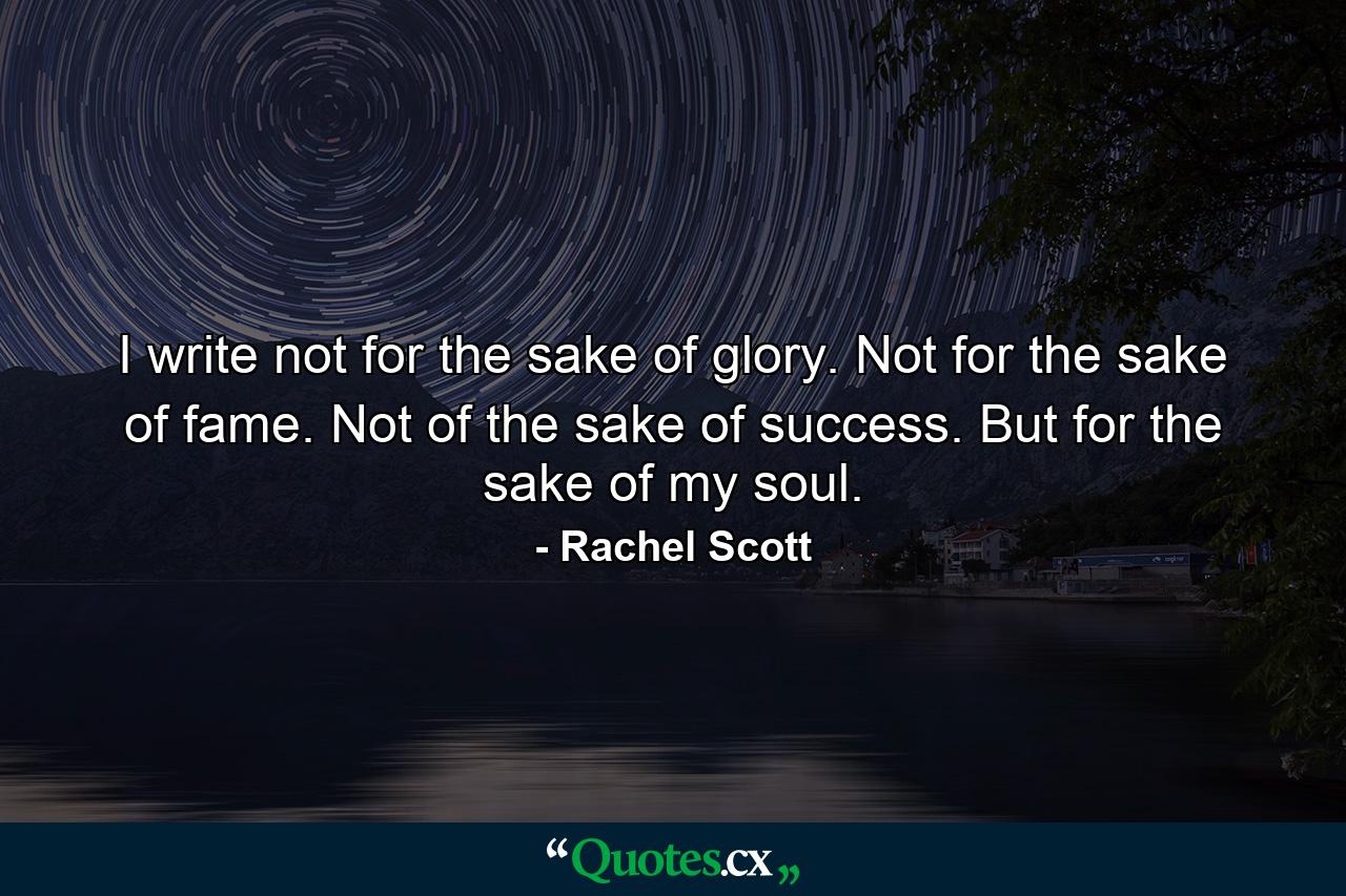 I write not for the sake of glory. Not for the sake of fame. Not of the sake of success. But for the sake of my soul. - Quote by Rachel Scott