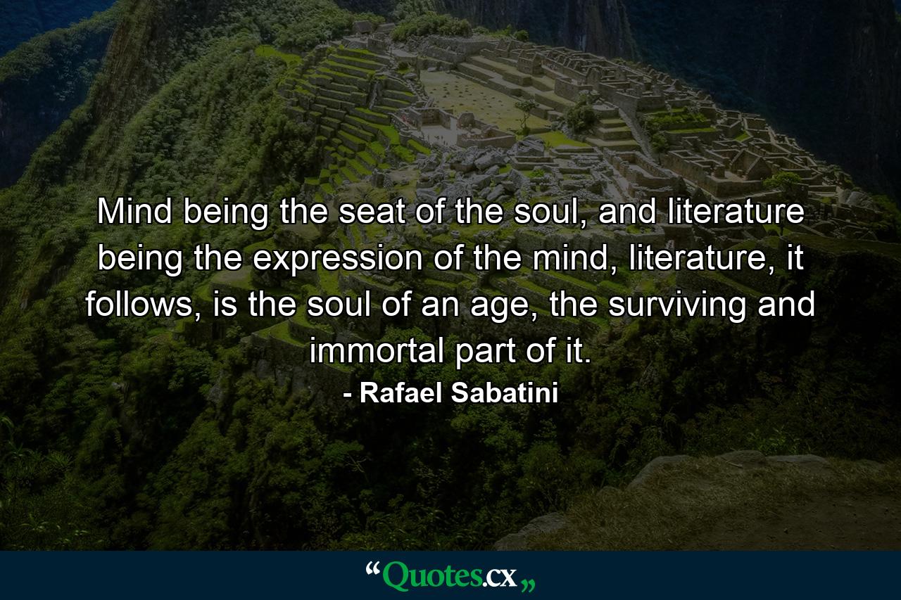 Mind being the seat of the soul, and literature being the expression of the mind, literature, it follows, is the soul of an age, the surviving and immortal part of it. - Quote by Rafael Sabatini