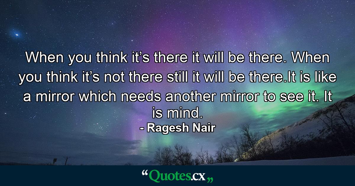 When you think it’s there it will be there. When you think it’s not there still it will be there.It is like a mirror which needs another mirror to see it. It is mind. - Quote by Ragesh Nair