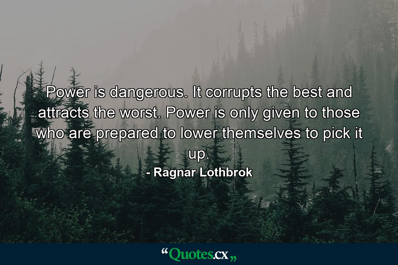 Power is dangerous. It corrupts the best and attracts the worst. Power is only given to those who are prepared to lower themselves to pick it up. - Quote by Ragnar Lothbrok