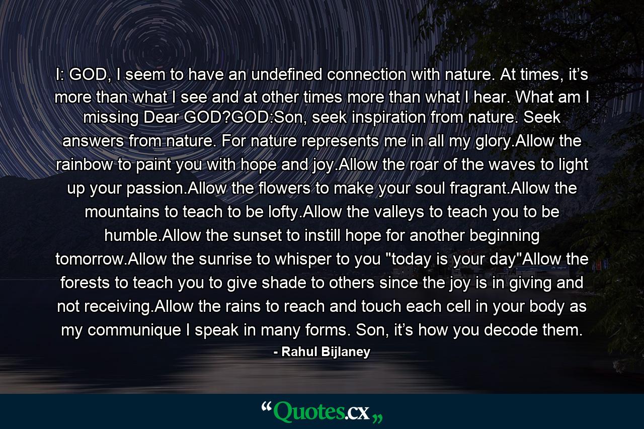 I: GOD, I seem to have an undefined connection with nature. At times, it’s more than what I see and at other times more than what I hear. What am I missing Dear GOD?GOD:Son, seek inspiration from nature. Seek answers from nature. For nature represents me in all my glory.Allow the rainbow to paint you with hope and joy.Allow the roar of the waves to light up your passion.Allow the flowers to make your soul fragrant.Allow the mountains to teach to be lofty.Allow the valleys to teach you to be humble.Allow the sunset to instill hope for another beginning tomorrow.Allow the sunrise to whisper to you 