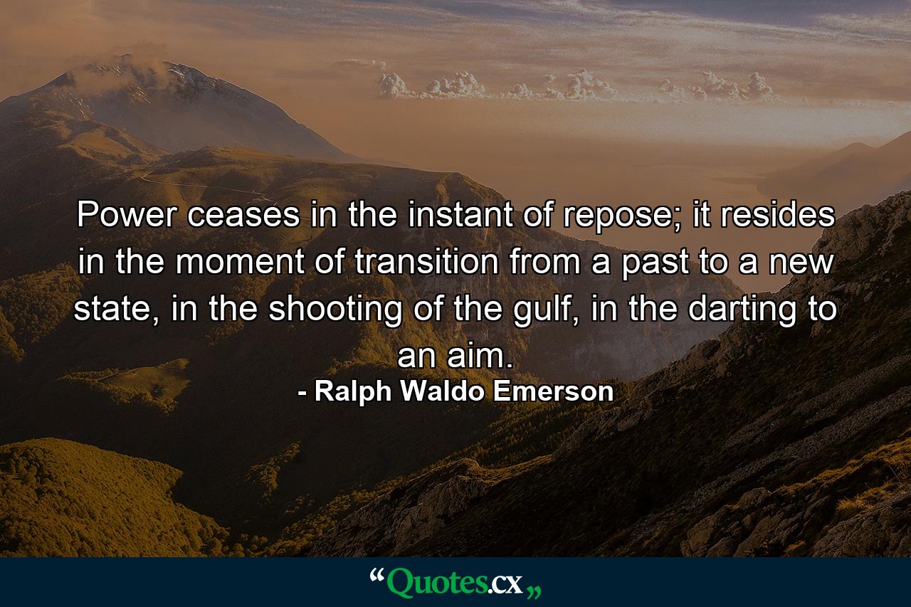 Power ceases in the instant of repose; it resides in the moment of transition from a past to a new state, in the shooting of the gulf, in the darting to an aim. - Quote by Ralph Waldo Emerson