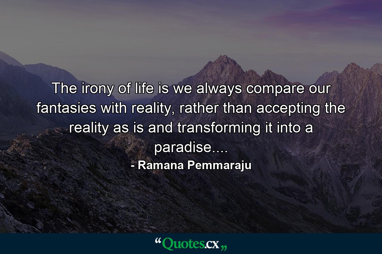 The irony of life is we always compare our fantasies with reality, rather than accepting the reality as is and transforming it into a paradise.... - Quote by Ramana Pemmaraju