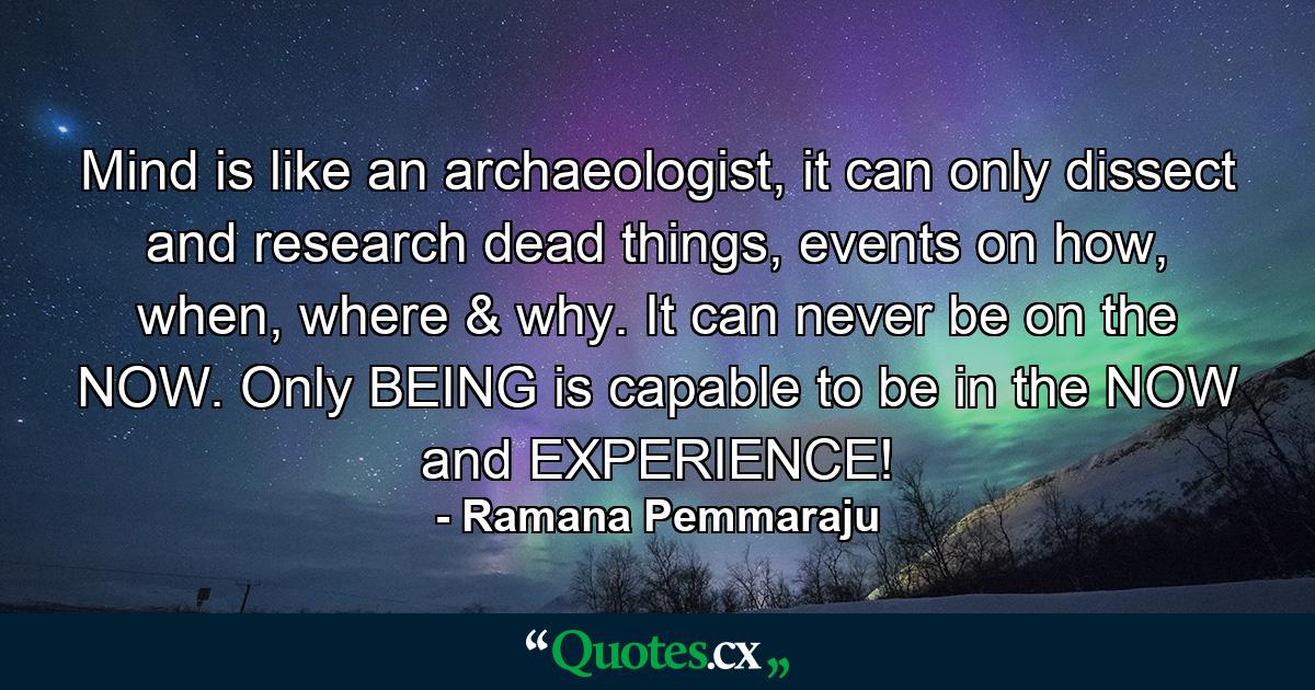 Mind is like an archaeologist, it can only dissect and research dead things, events on how, when, where & why. It can never be on the NOW. Only BEING is capable to be in the NOW and EXPERIENCE! - Quote by Ramana Pemmaraju