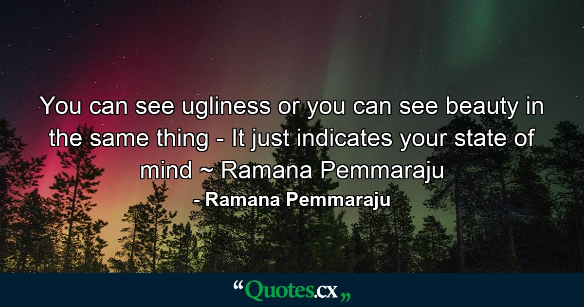 You can see ugliness or you can see beauty in the same thing - It just indicates your state of mind ~ Ramana Pemmaraju - Quote by Ramana Pemmaraju