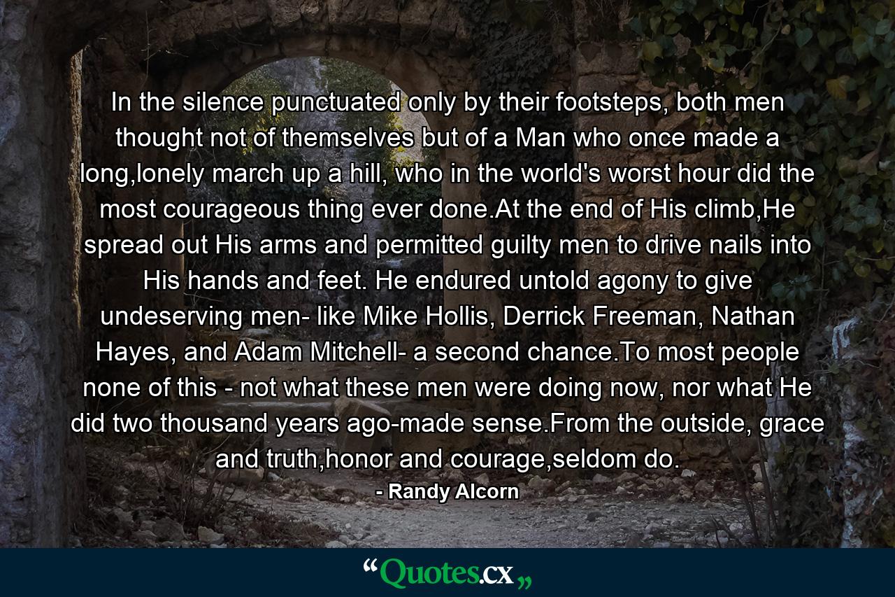 In the silence punctuated only by their footsteps, both men thought not of themselves but of a Man who once made a long,lonely march up a hill, who in the world's worst hour did the most courageous thing ever done.At the end of His climb,He spread out His arms and permitted guilty men to drive nails into His hands and feet. He endured untold agony to give undeserving men- like Mike Hollis, Derrick Freeman, Nathan Hayes, and Adam Mitchell- a second chance.To most people none of this - not what these men were doing now, nor what He did two thousand years ago-made sense.From the outside, grace and truth,honor and courage,seldom do. - Quote by Randy Alcorn