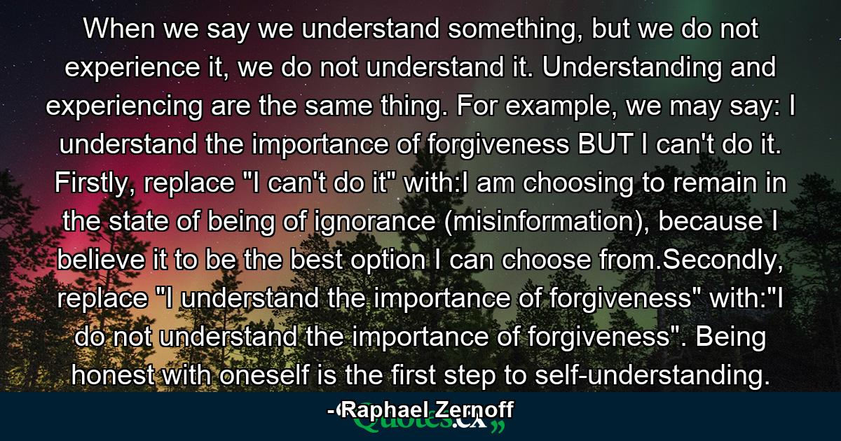 When we say we understand something, but we do not experience it, we do not understand it. Understanding and experiencing are the same thing. For example, we may say: I understand the importance of forgiveness BUT I can't do it. Firstly, replace 