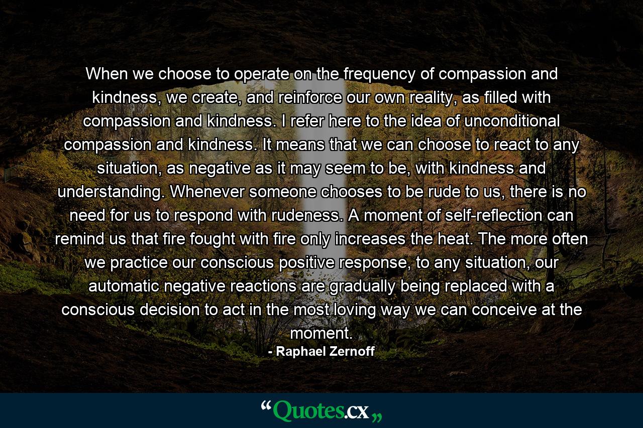 When we choose to operate on the frequency of compassion and kindness, we create, and reinforce our own reality, as filled with compassion and kindness. I refer here to the idea of unconditional compassion and kindness. It means that we can choose to react to any situation, as negative as it may seem to be, with kindness and understanding. Whenever someone chooses to be rude to us, there is no need for us to respond with rudeness. A moment of self-reflection can remind us that fire fought with fire only increases the heat. The more often we practice our conscious positive response, to any situation, our automatic negative reactions are gradually being replaced with a conscious decision to act in the most loving way we can conceive at the moment. - Quote by Raphael Zernoff