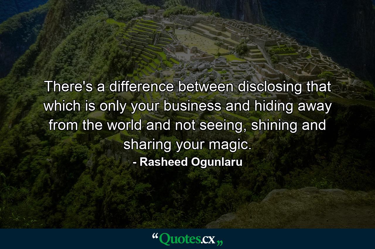 There's a difference between disclosing that which is only your business and hiding away from the world and not seeing, shining and sharing your magic. - Quote by Rasheed Ogunlaru