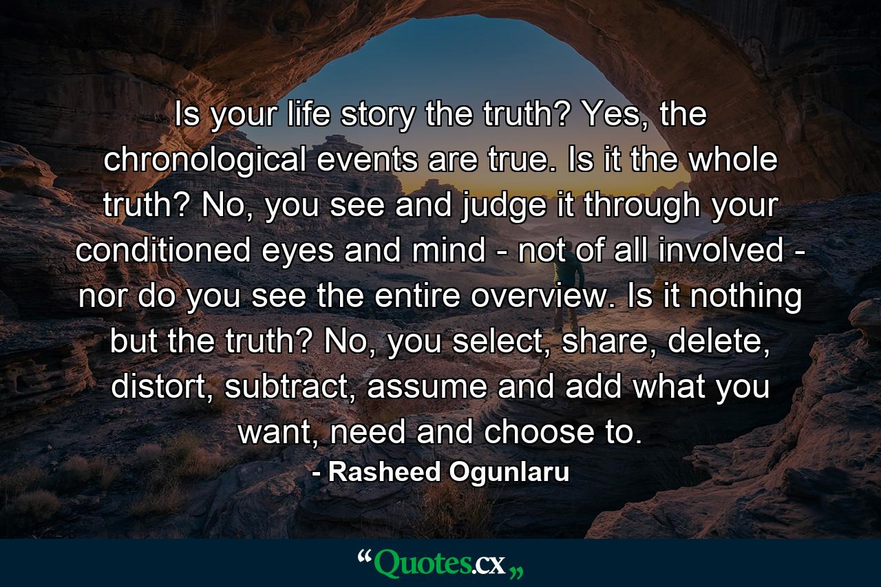 Is your life story the truth? Yes, the chronological events are true. Is it the whole truth? No, you see and judge it through your conditioned eyes and mind - not of all involved - nor do you see the entire overview. Is it nothing but the truth? No, you select, share, delete, distort, subtract, assume and add what you want, need and choose to. - Quote by Rasheed Ogunlaru