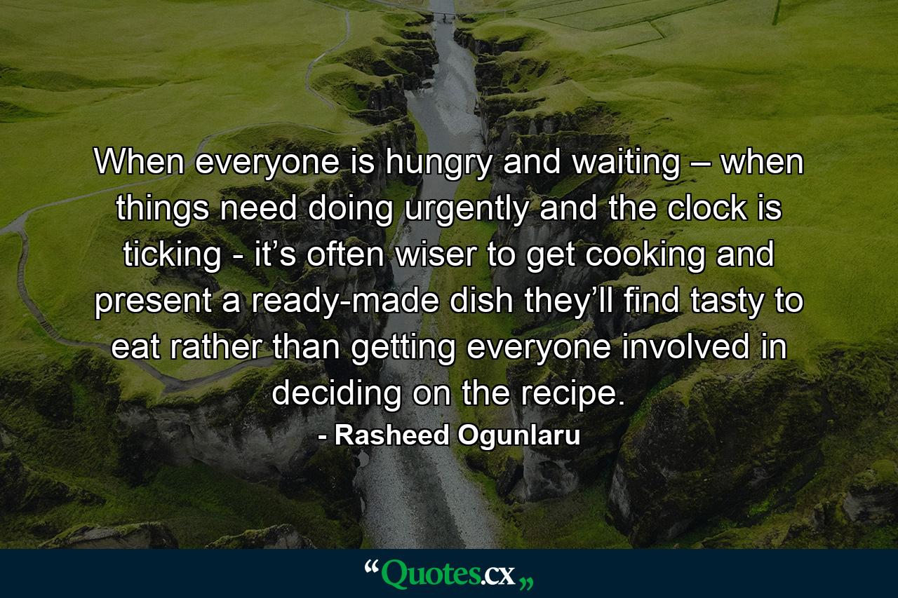 When everyone is hungry and waiting – when things need doing urgently and the clock is ticking - it’s often wiser to get cooking and present a ready-made dish they’ll find tasty to eat rather than getting everyone involved in deciding on the recipe. - Quote by Rasheed Ogunlaru