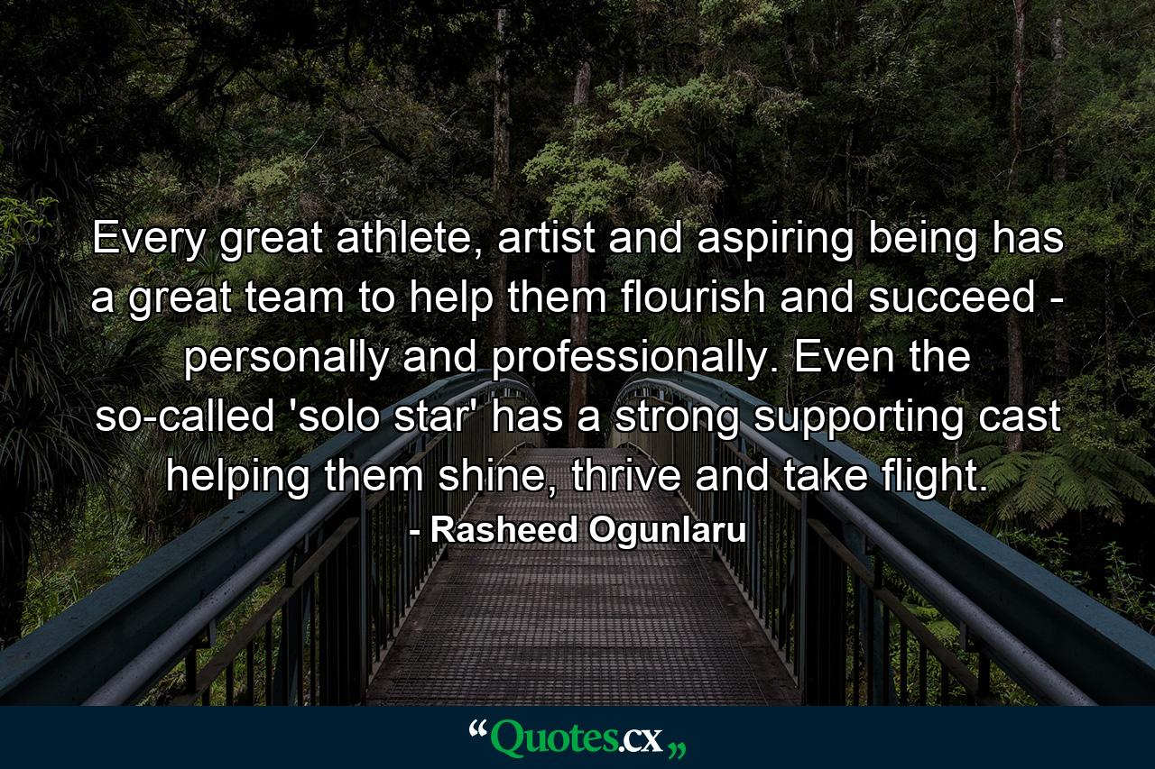 Every great athlete, artist and aspiring being has a great team to help them flourish and succeed - personally and professionally. Even the so-called 'solo star' has a strong supporting cast helping them shine, thrive and take flight. - Quote by Rasheed Ogunlaru