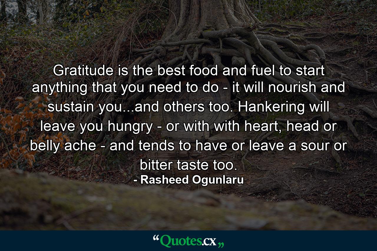 Gratitude is the best food and fuel to start anything that you need to do - it will nourish and sustain you...and others too. Hankering will leave you hungry - or with with heart, head or belly ache - and tends to have or leave a sour or bitter taste too. - Quote by Rasheed Ogunlaru