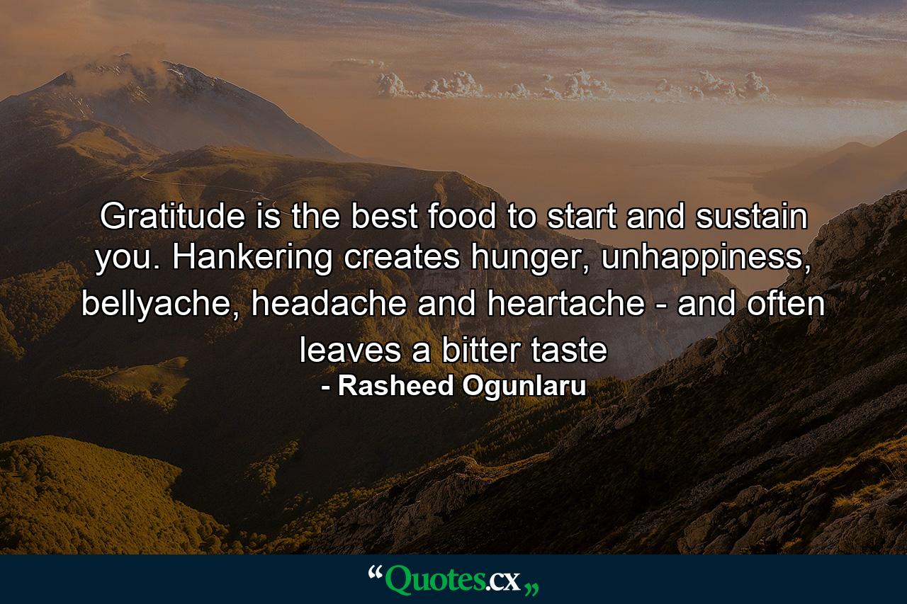 Gratitude is the best food to start and sustain you. Hankering creates hunger, unhappiness, bellyache, headache and heartache - and often leaves a bitter taste - Quote by Rasheed Ogunlaru